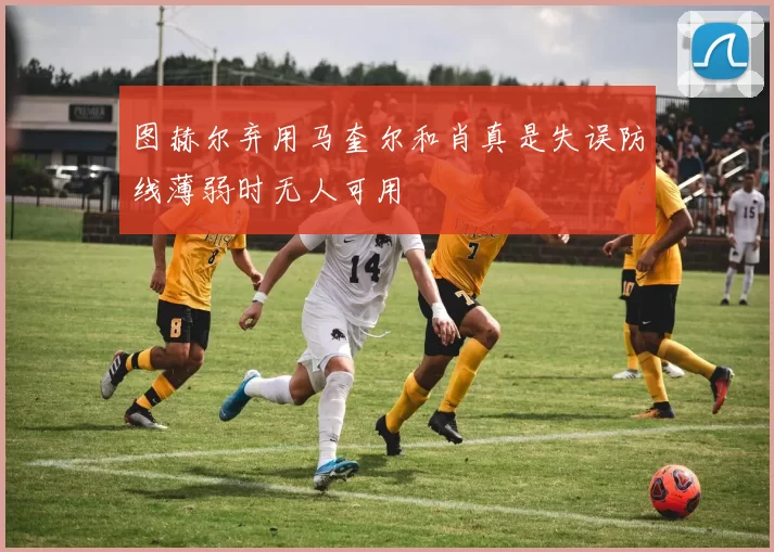 图赫尔弃用马奎尔和肖真是失误防线薄弱时无人可用