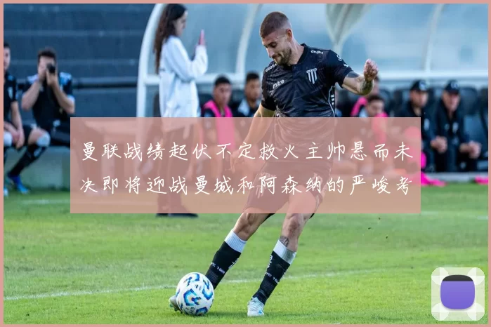 曼联战绩起伏不定救火主帅悬而未决即将迎战曼城和阿森纳的严峻考验