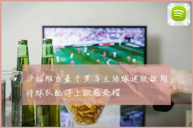 沙拉维自豪于罗马主场球迷致敬期待球队配得上欧冠荣耀