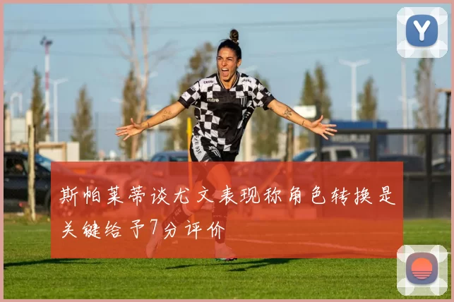 斯帕莱蒂谈尤文表现称角色转换是关键给予7分评价