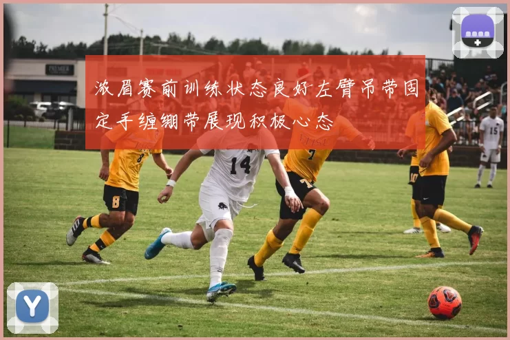 浓眉赛前训练状态良好左臂吊带固定手缠绷带展现积极心态