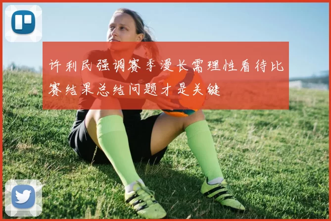 许利民强调赛季漫长需理性看待比赛结果总结问题才是关键